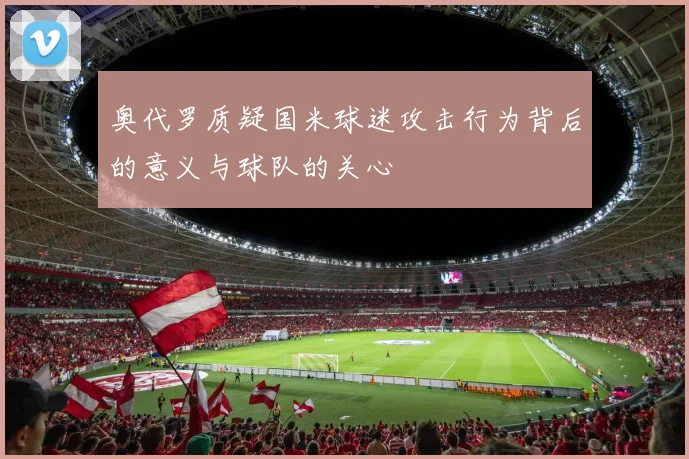 奥代罗质疑国米球迷攻击行为背后的意义与球队的关心
