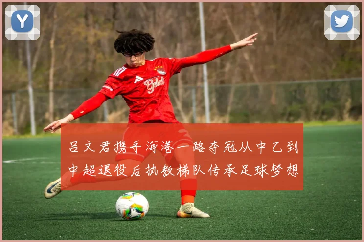 吕文君携手海港一路夺冠从中乙到中超退役后执教梯队传承足球梦想