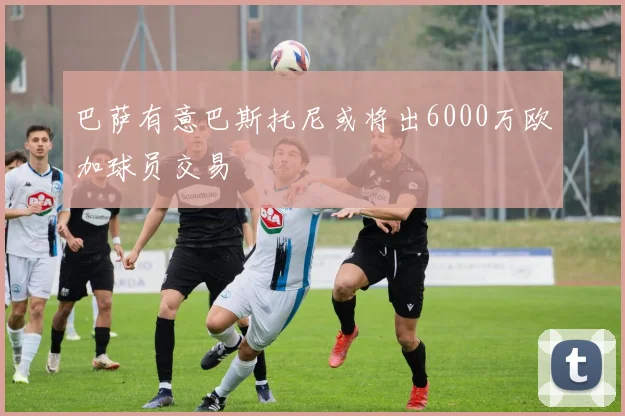 巴萨有意巴斯托尼或将出6000万欧加球员交易
