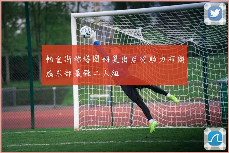 帕金斯称塔图姆复出后将助力布朗成东部最强二人组
