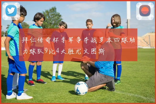 拜仁传奇杯季军争夺战罗本四球助力球队9比4大胜尤文图斯