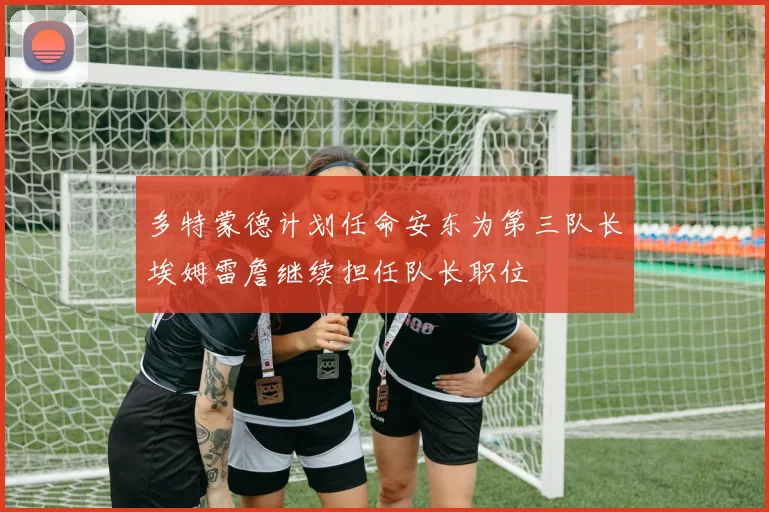 多特蒙德计划任命安东为第三队长埃姆雷詹继续担任队长职位