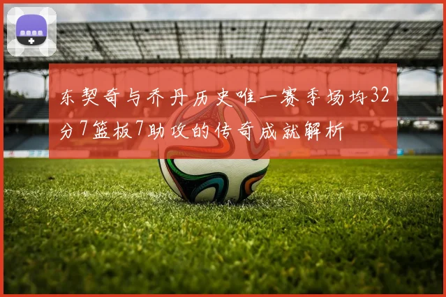 东契奇与乔丹历史唯一赛季场均32分7篮板7助攻的传奇成就解析
