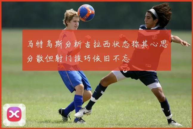 马特乌斯分析吉拉西状态称其心思分散但射门技巧依旧不忘