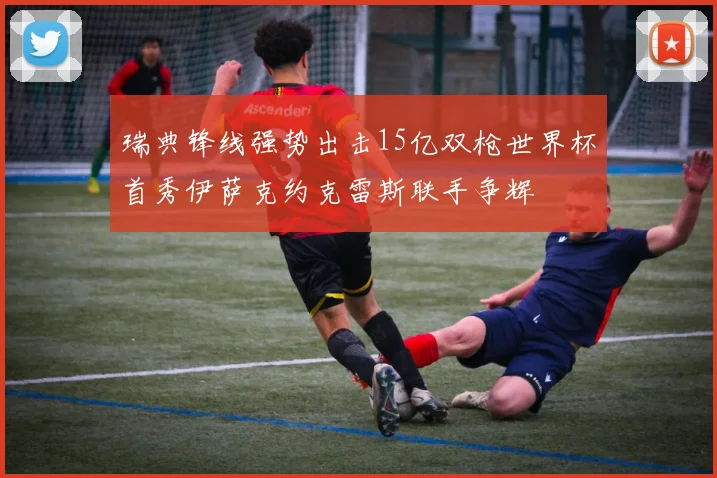 瑞典锋线强势出击15亿双枪世界杯首秀伊萨克约克雷斯联手争辉