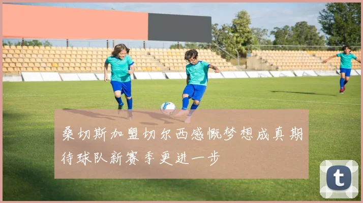 桑切斯加盟切尔西感慨梦想成真期待球队新赛季更进一步