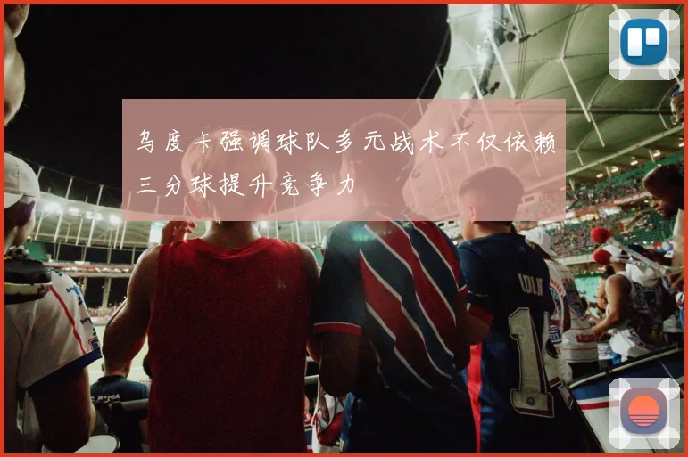 乌度卡强调球队多元战术不仅依赖三分球提升竞争力