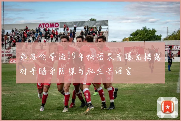 弗洛伦蒂诺19年秘密录音曝光揭露对手暗杀阴谋与私生子谣言