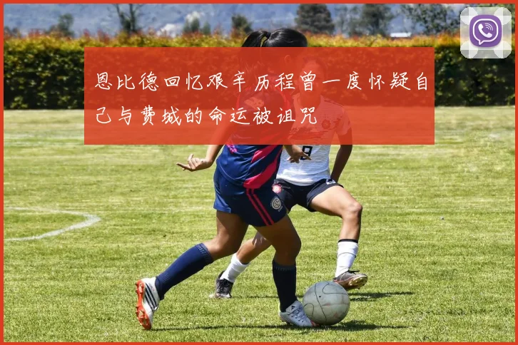 恩比德回忆艰辛历程曾一度怀疑自己与费城的命运被诅咒