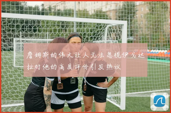 詹姆斯的伟大让人无法忽视伊戈达拉对他的高度评价引发热议