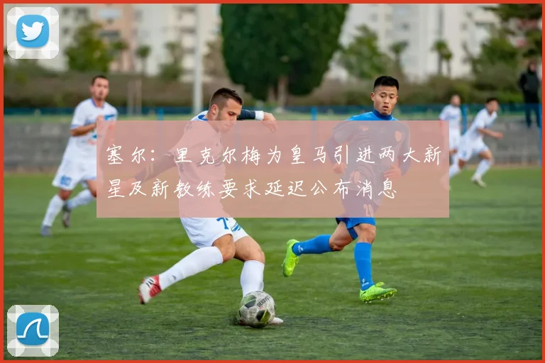 塞尔：里克尔梅为皇马引进两大新星及新教练要求延迟公布消息