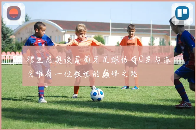 穆里尼奥谈葡萄牙足球传奇C罗与菲戈唯有一位教练的巅峰之路