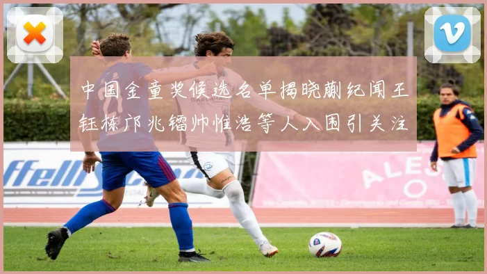 中国金童奖候选名单揭晓蒯纪闻王钰栋邝兆镭帅惟浩等人入围引关注