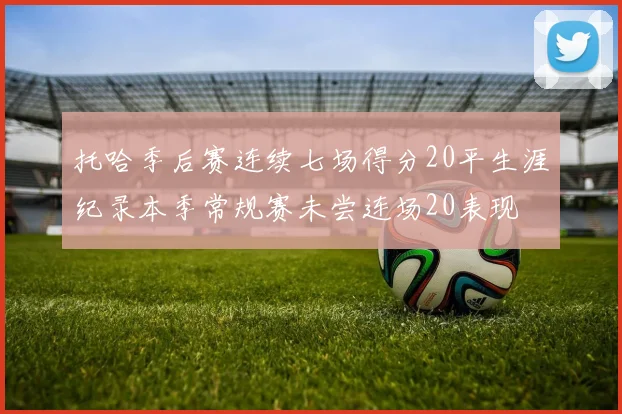 托哈季后赛连续七场得分20平生涯纪录本季常规赛未尝连场20表现
