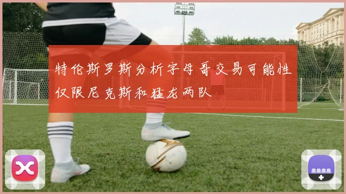 特伦斯罗斯分析字母哥交易可能性仅限尼克斯和猛龙两队