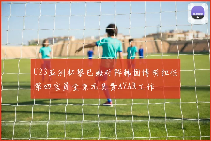 U23亚洲杯黎巴嫩对阵韩国傅明担任第四官员金京元负责AVAR工作
