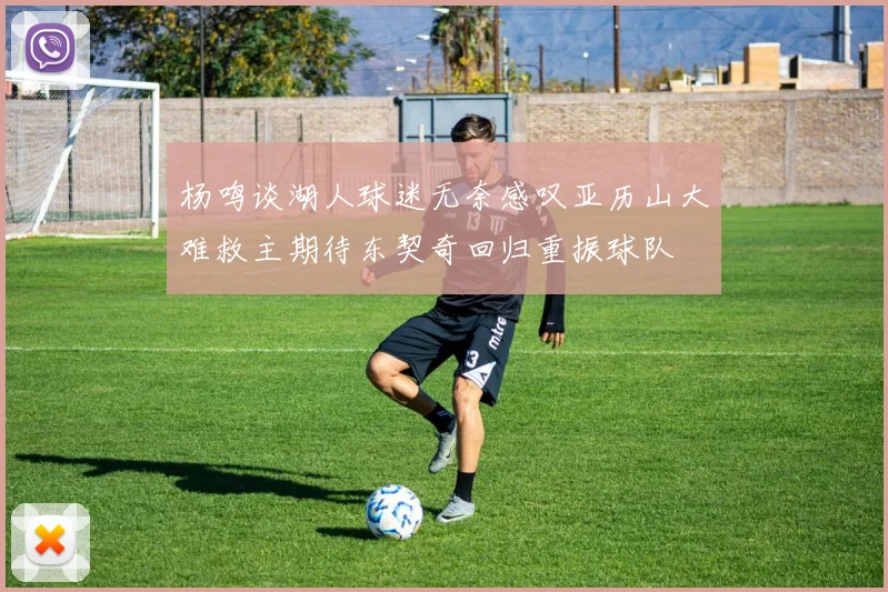 杨鸣谈湖人球迷无奈感叹亚历山大难救主期待东契奇回归重振球队