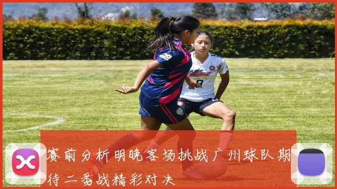赛前分析明晚客场挑战广州球队期待二番战精彩对决